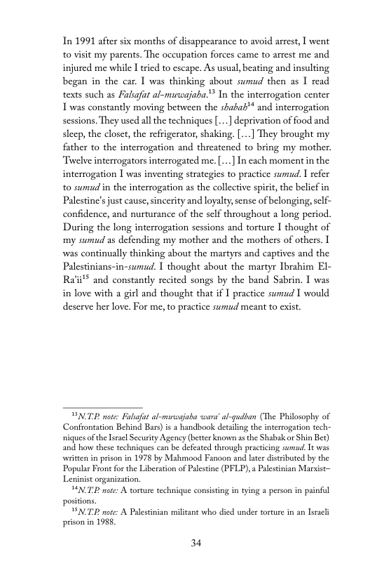 In 1991 after six months of disappearance to avoid arrest, I went to visit my parents. The occupation forces came to arrest me and injured me while I tried to escape. As usual, beating and insulting began in the car. I was thinking about sumud then as I read texts such as Falsafat al-muwajaha."* In the interrogation center Twas constantly moving between the shabah’ and interrogation sessions. They used all the techniques[...] deprivation of food and sleep, the closet, the refrigerator, shaking, [...] They brought my father to the interrogation and threatened to bring my mother. Twelve interrogators interrogated me. [...] In each moment in the interrogation [ was inventing strategies to practice sumud. I refer to sumud in the interrogation as the collective spirit, the beli Palestine’s just cause,sincerity and loyalty, sense of belonging, self- confidence, and nurturance of the self throughout a long period. During the long interrogation scssions and torture I thought of my sumud as defending my mother and the mothers of others. I was continually thinking about the martyrs and captives and the Palestinians-in-sumud. 1 thought about the martyr Ibrahim El- 4ii** and constantly recited songs by the band Sabrin. I was in love with a girl and thought that if 1 practice sumud I would deserve her love. For me, to practice sumud meant to exist.  BNTE note Falsafat al-msajaba wara’al-gudban (The Philosophy of Confrontation Behind Bars) is a handbook detsling the interrogation tech- niques ofthe Tseael Security Agency (better known as the Shabak or Shin Bet) and how these techniques can be defeated through practicing sumd, Tt was writien in prison in 1978 by Mahmood Fanoon and later distributed by the Popular Frone for the Liberation of Palestine (PFLP),a Palestinian Marxist—  HNTE nter A torture technique consisting in tying & person in painful positions.  PNTE note: A Palestinian militant who died under torture in an lsracl prison in 1988,  34 